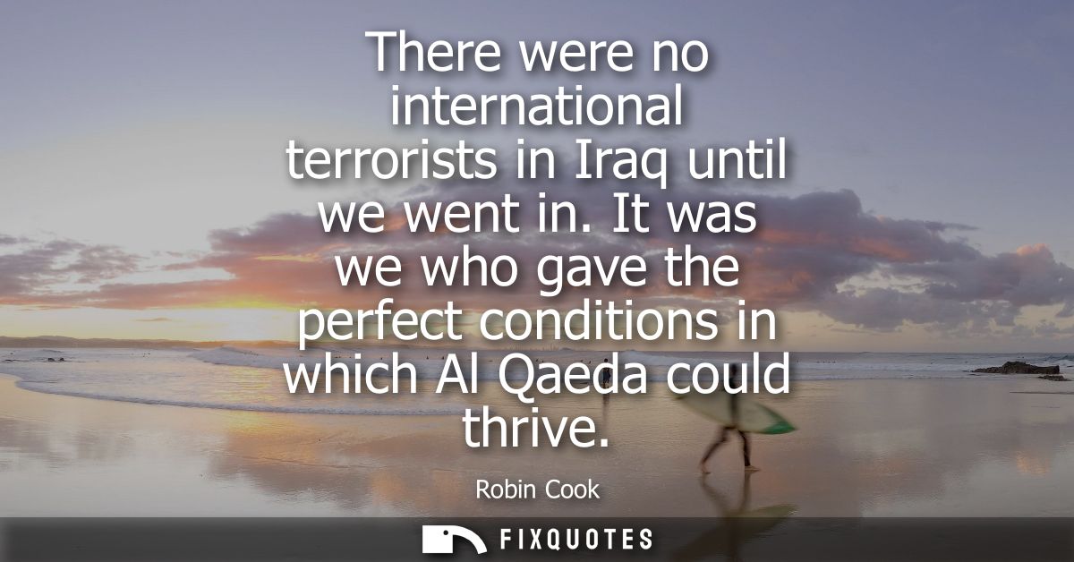 There were no international terrorists in Iraq until we went in. It was we who gave the perfect conditions in which Al Q