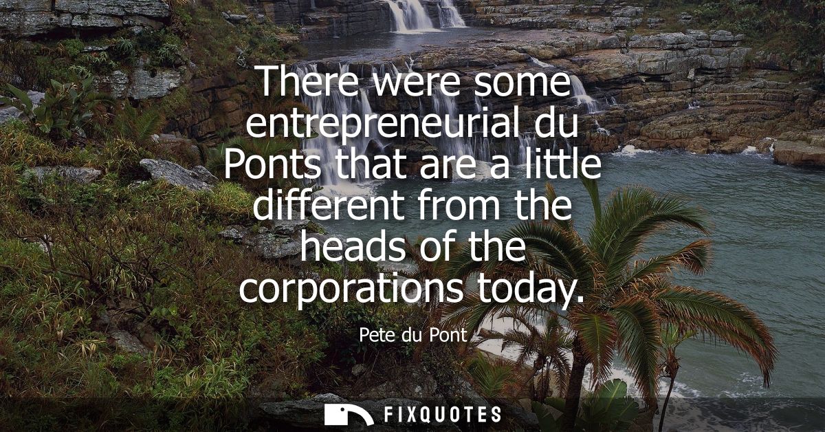 There were some entrepreneurial du Ponts that are a little different from the heads of the corporations today