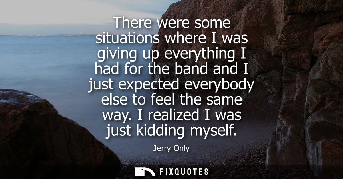 There were some situations where I was giving up everything I had for the band and I just expected everybody else to fee