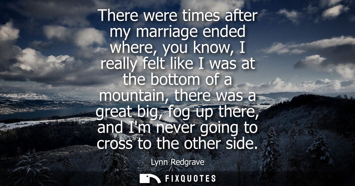 There were times after my marriage ended where, you know, I really felt like I was at the bottom of a mountain, there wa
