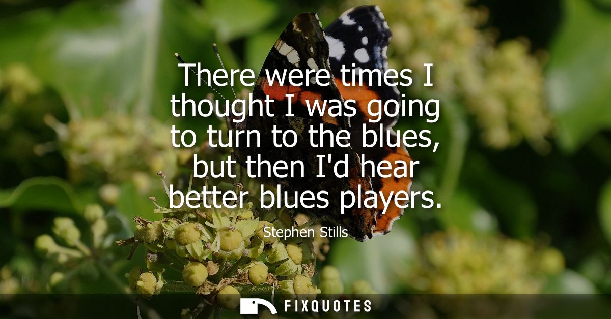 There were times I thought I was going to turn to the blues, but then Id hear better blues players