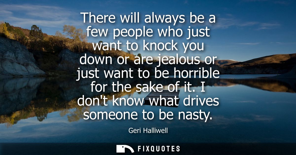 There will always be a few people who just want to knock you down or are jealous or just want to be horrible for the sak
