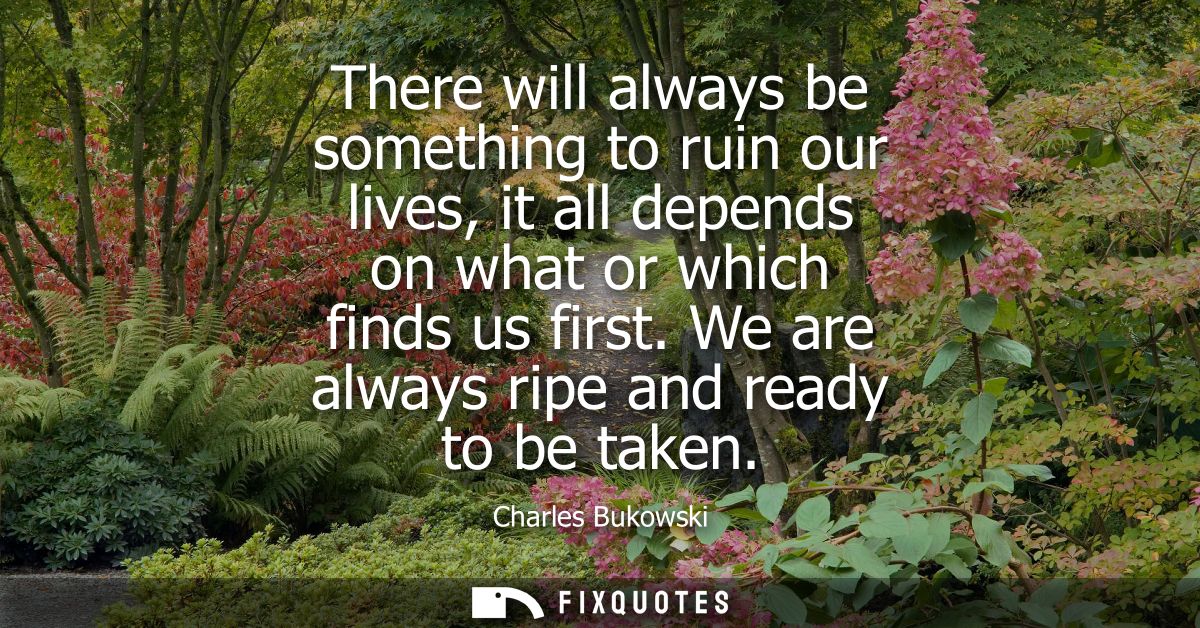 There will always be something to ruin our lives, it all depends on what or which finds us first. We are always ripe and