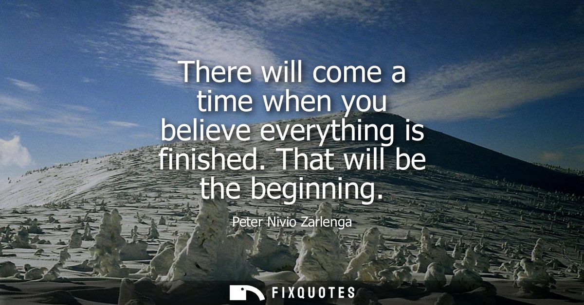 There will come a time when you believe everything is finished. That will be the beginning