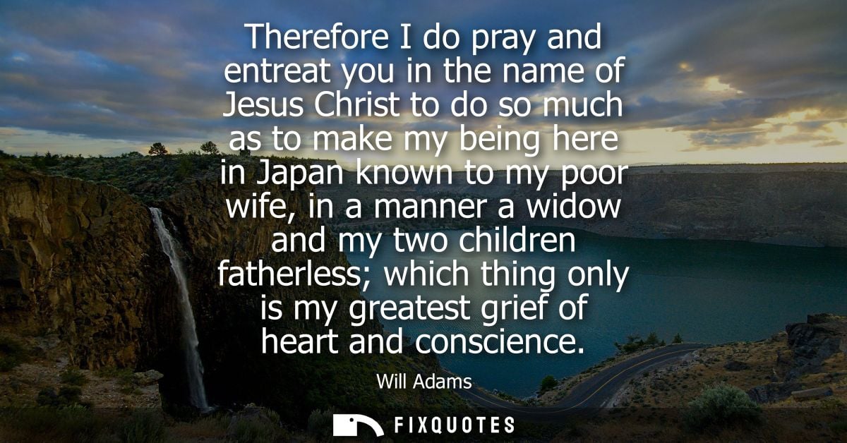 Therefore I do pray and entreat you in the name of Jesus Christ to do so much as to make my being here in Japan known to