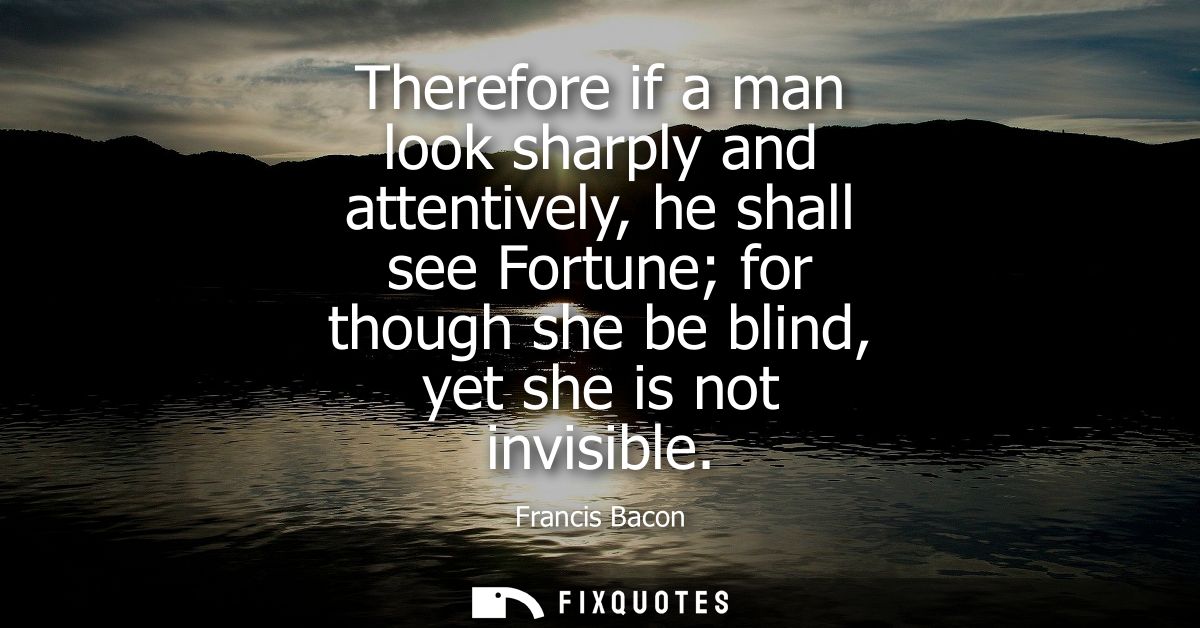 Therefore if a man look sharply and attentively, he shall see Fortune for though she be blind, yet she is not invisible 