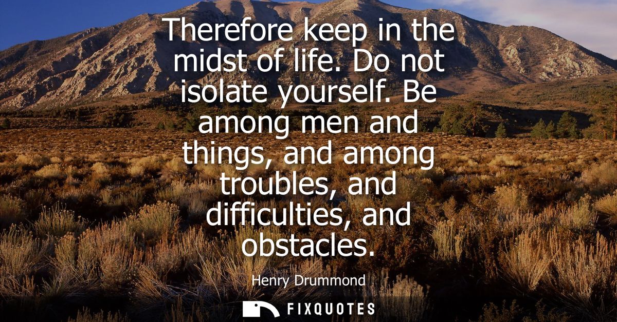 Therefore keep in the midst of life. Do not isolate yourself. Be among men and things, and among troubles, and difficult