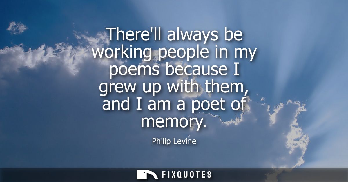 Therell always be working people in my poems because I grew up with them, and I am a poet of memory