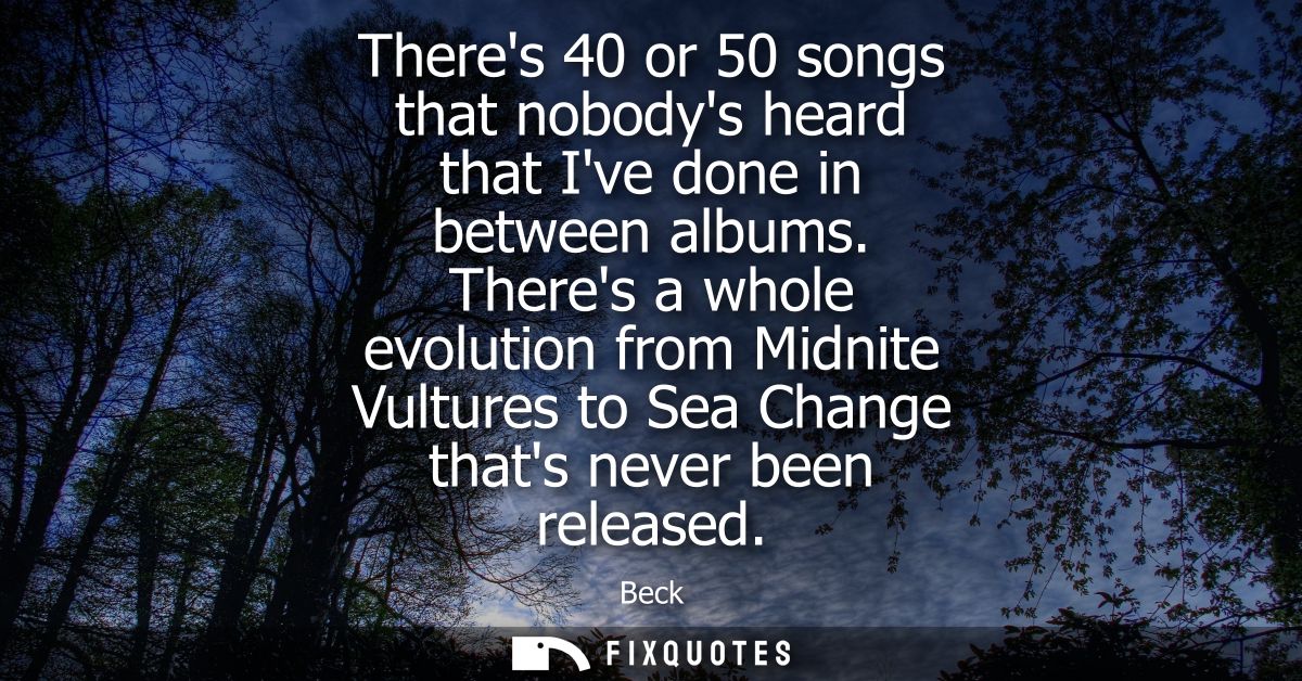 Theres 40 or 50 songs that nobodys heard that Ive done in between albums. Theres a whole evolution from Midnite Vultures