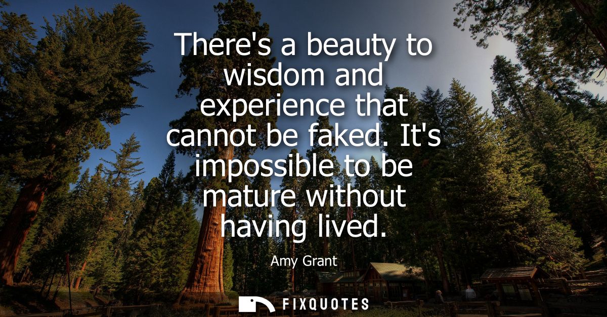 Theres a beauty to wisdom and experience that cannot be faked. Its impossible to be mature without having lived