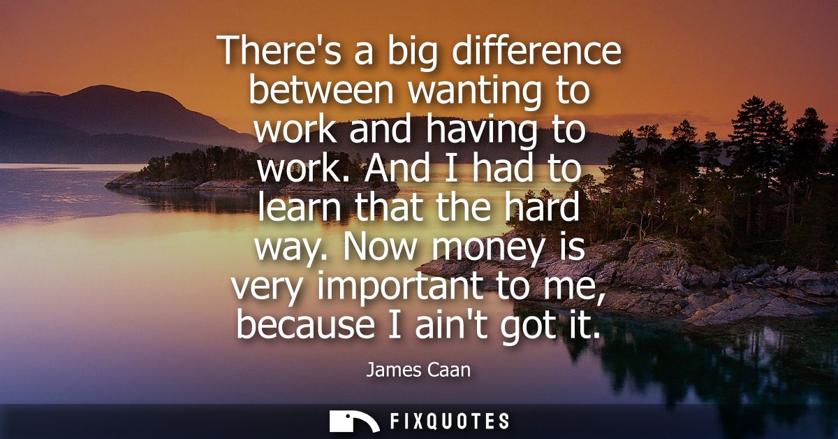 Theres a big difference between wanting to work and having to work. And I had to learn that the hard way.