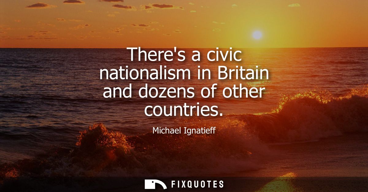 Theres a civic nationalism in Britain and dozens of other countries