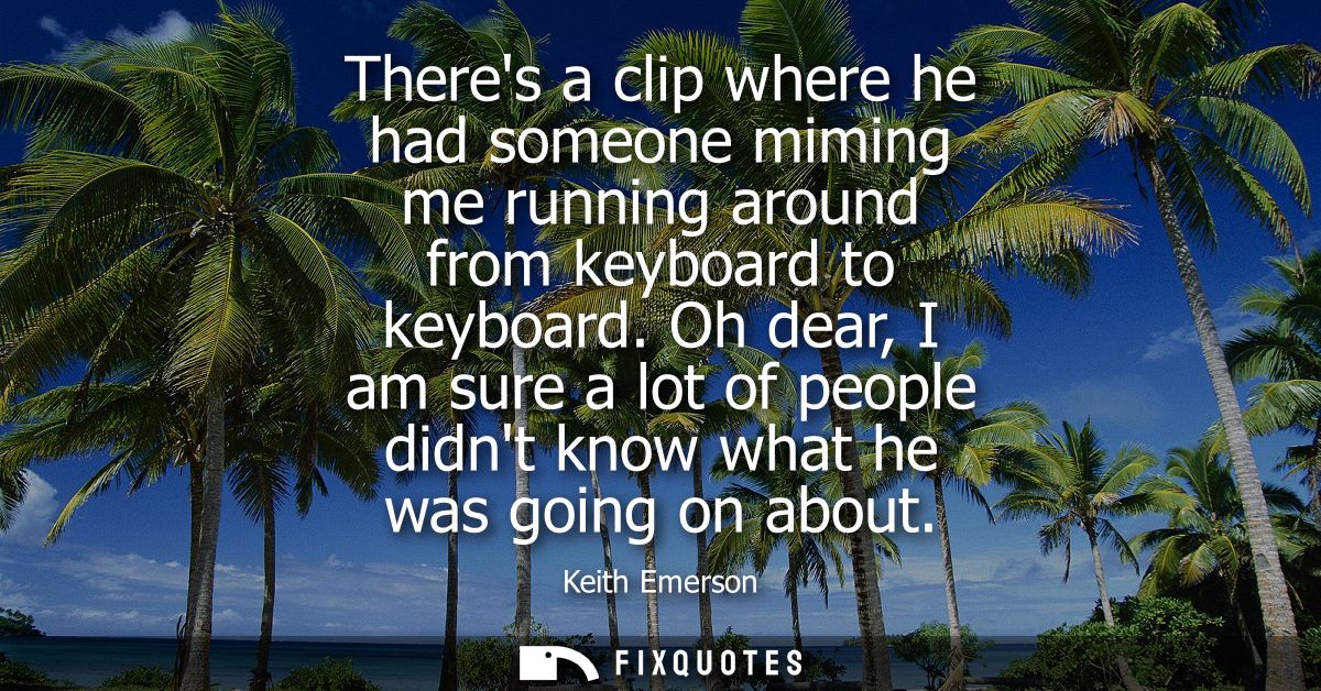 Theres a clip where he had someone miming me running around from keyboard to keyboard. Oh dear, I am sure a lot of peopl