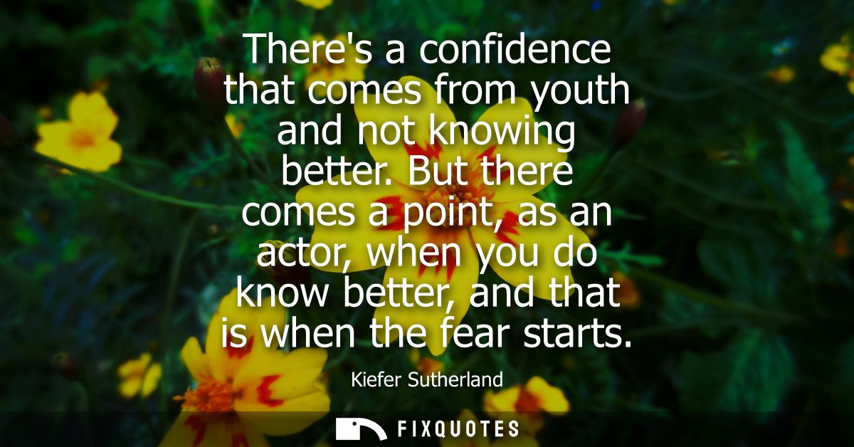Theres a confidence that comes from youth and not knowing better. But there comes a point, as an actor, when you do know