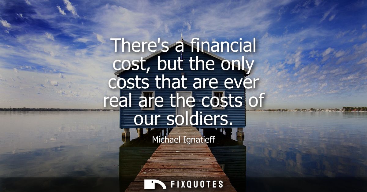 Theres a financial cost, but the only costs that are ever real are the costs of our soldiers