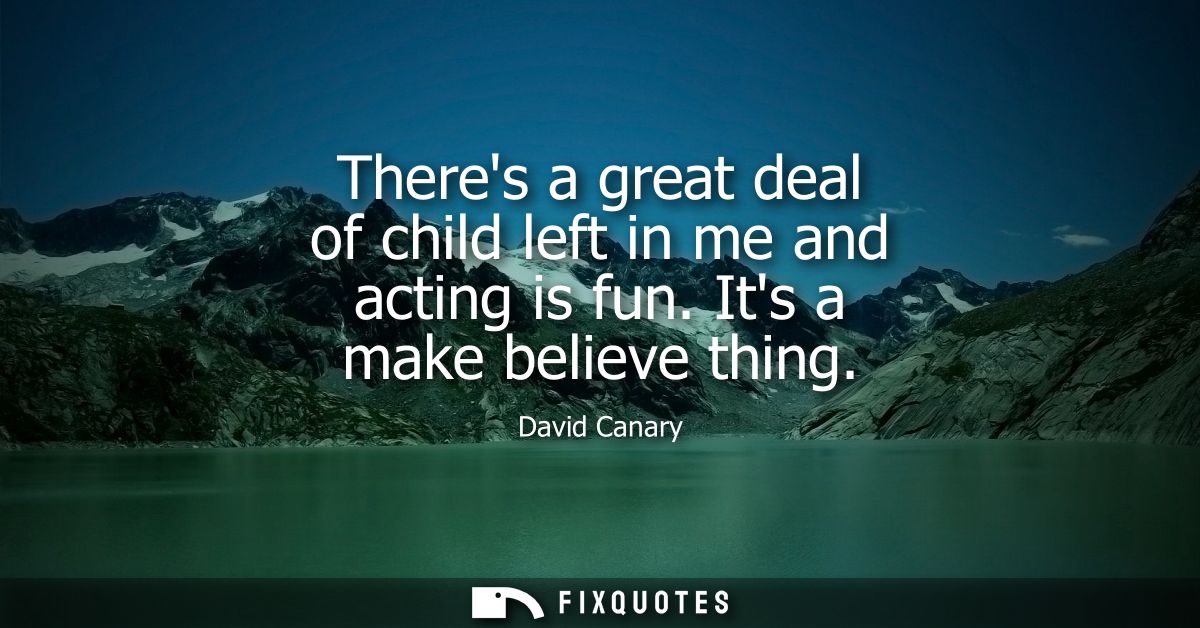 Theres a great deal of child left in me and acting is fun. Its a make believe thing