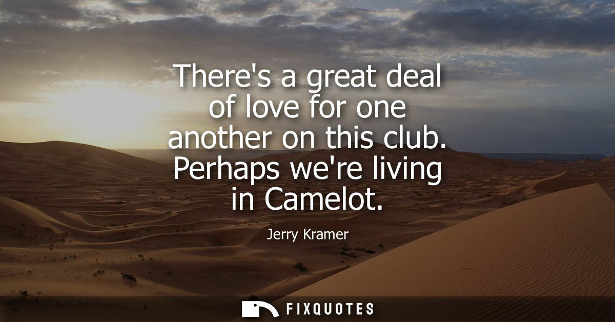 Theres a great deal of love for one another on this club. Perhaps were living in Camelot