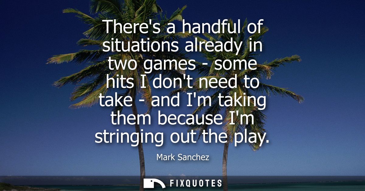 Theres a handful of situations already in two games - some hits I dont need to take - and Im taking them because Im stri