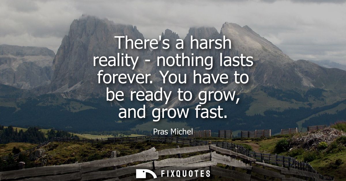 Theres a harsh reality - nothing lasts forever. You have to be ready to grow, and grow fast