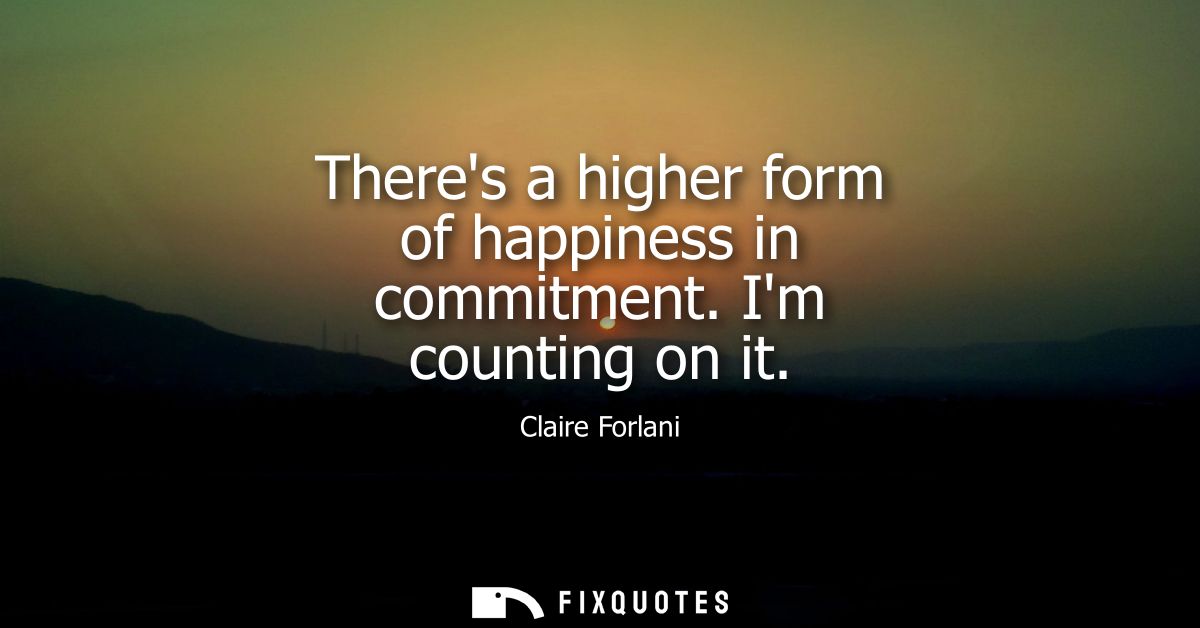 Theres a higher form of happiness in commitment. Im counting on it