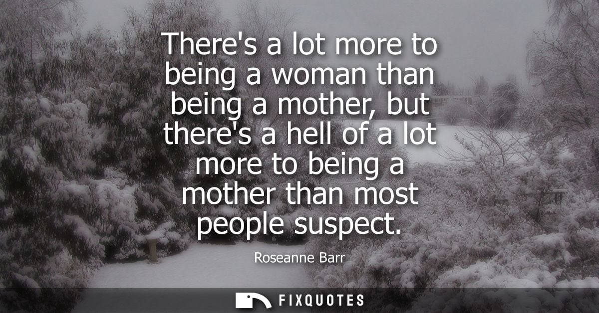 Theres a lot more to being a woman than being a mother, but theres a hell of a lot more to being a mother than most peop