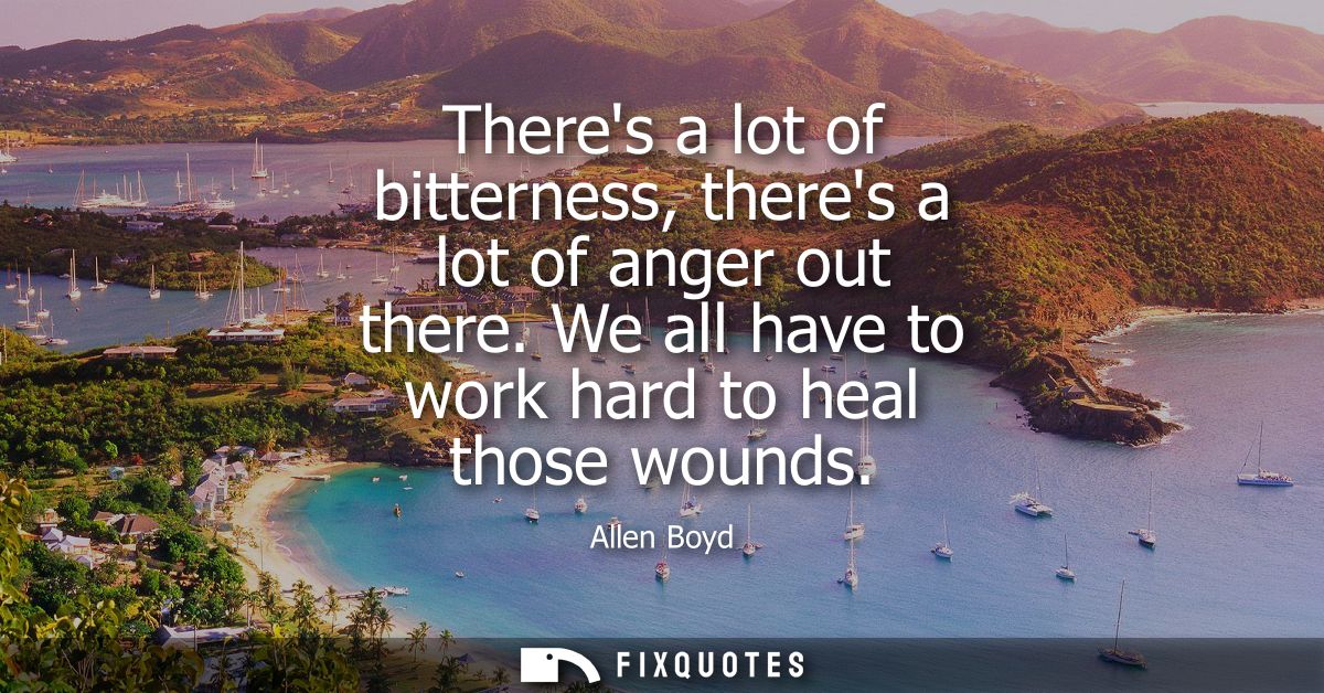 Theres a lot of bitterness, theres a lot of anger out there. We all have to work hard to heal those wounds