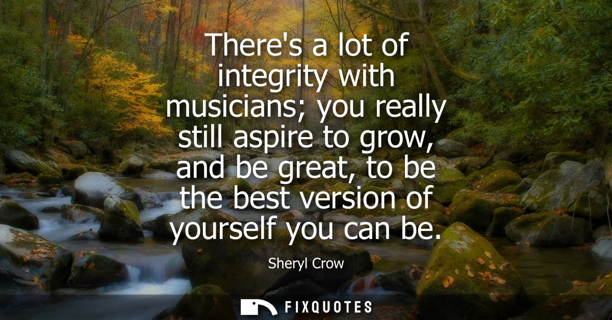 Theres a lot of integrity with musicians you really still aspire to grow, and be great, to be the best version of yourse