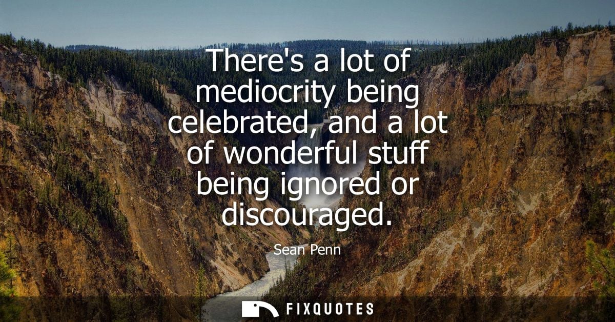 Theres a lot of mediocrity being celebrated, and a lot of wonderful stuff being ignored or discouraged