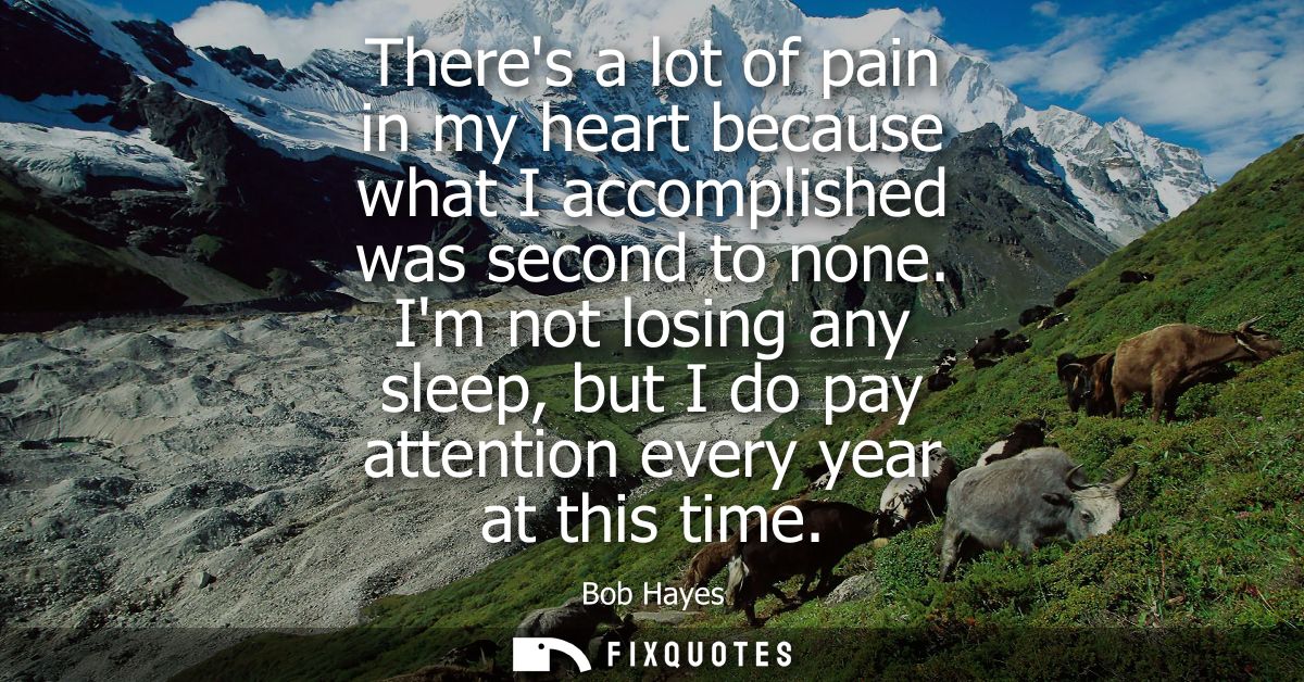 Theres a lot of pain in my heart because what I accomplished was second to none. Im not losing any sleep, but I do pay a