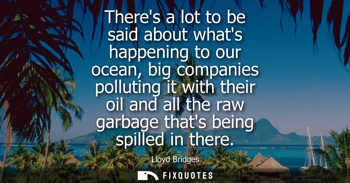 Theres a lot to be said about whats happening to our ocean, big companies polluting it with their oil and all the raw ga