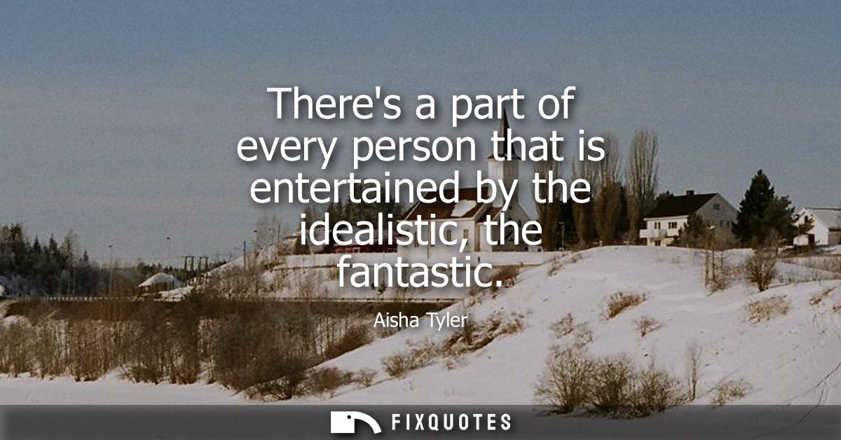 Theres a part of every person that is entertained by the idealistic, the fantastic