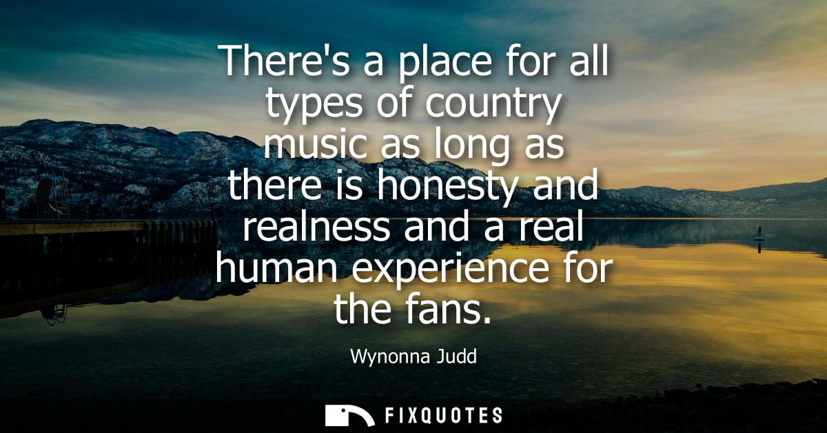 Theres a place for all types of country music as long as there is honesty and realness and a real human experience for t