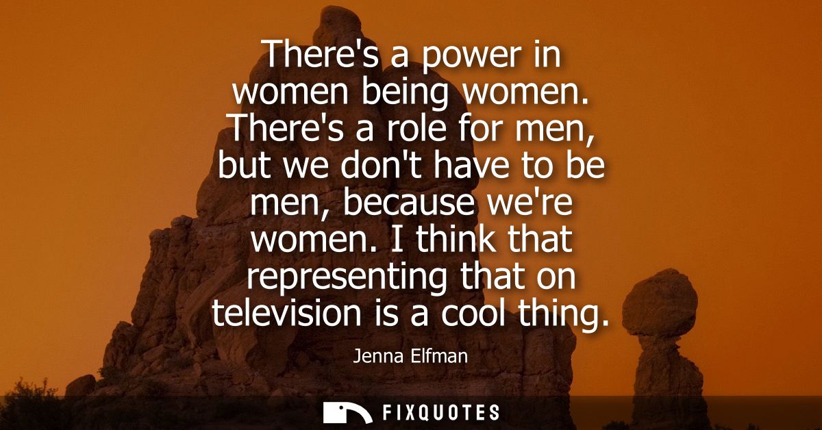 Theres a power in women being women. Theres a role for men, but we dont have to be men, because were women.