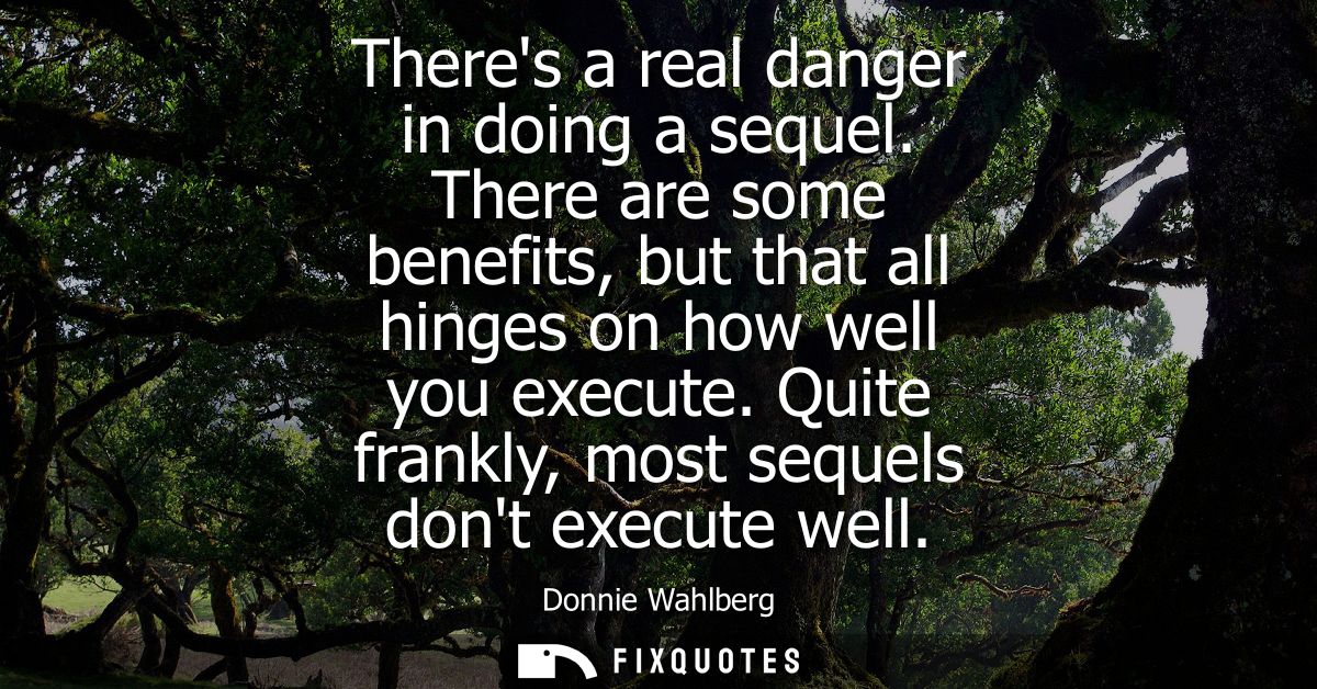 Theres a real danger in doing a sequel. There are some benefits, but that all hinges on how well you execute. Quite fran