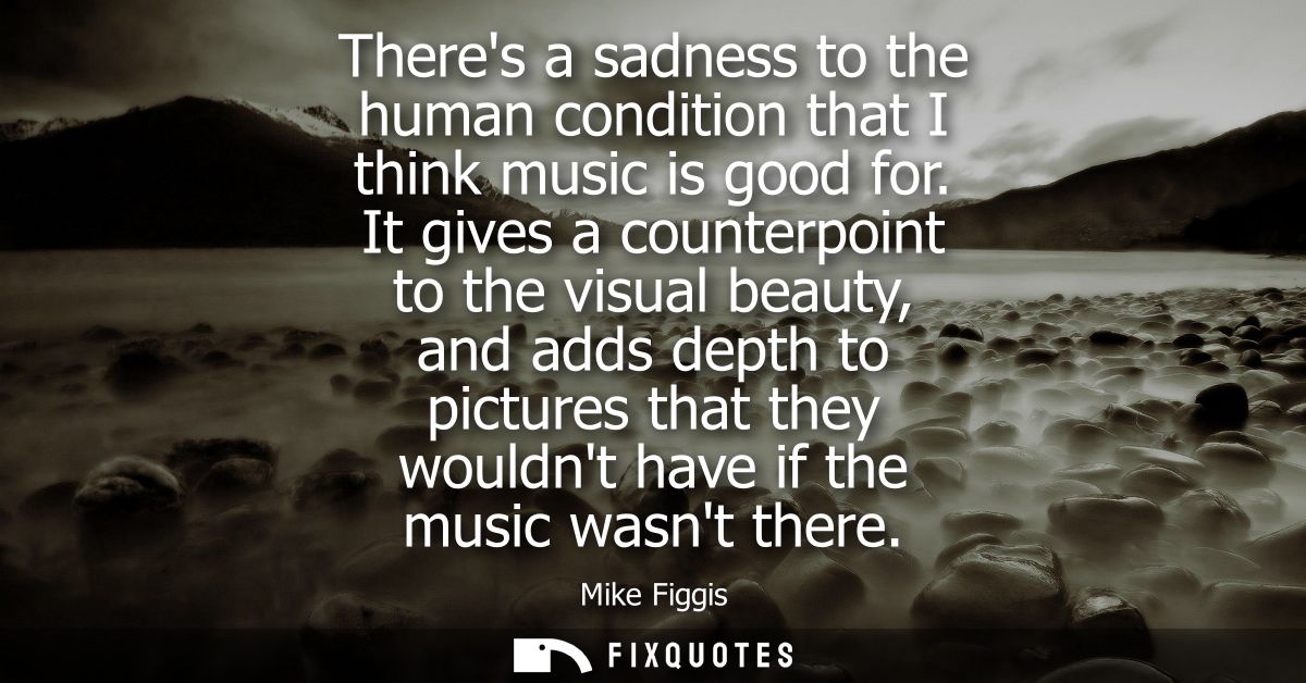 Theres a sadness to the human condition that I think music is good for. It gives a counterpoint to the visual beauty, an