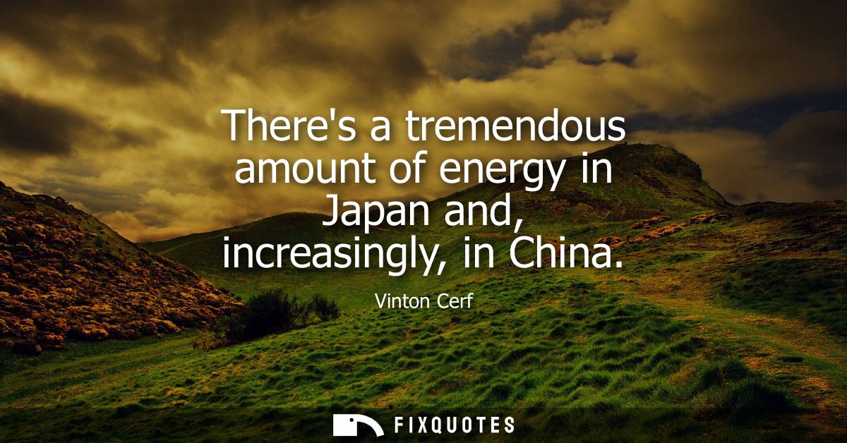 Theres a tremendous amount of energy in Japan and, increasingly, in China