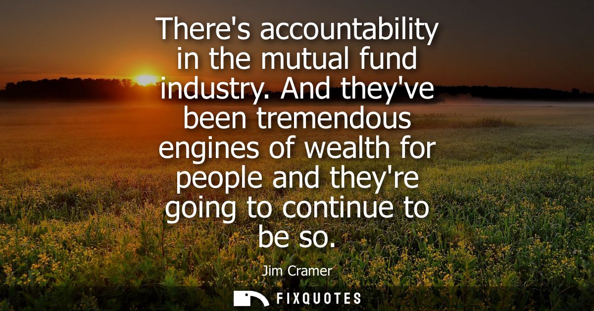 Theres accountability in the mutual fund industry. And theyve been tremendous engines of wealth for people and theyre go