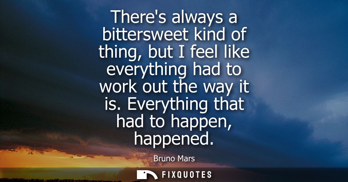 Theres always a bittersweet kind of thing, but I feel like everything had to work out the way it is. Everything that had