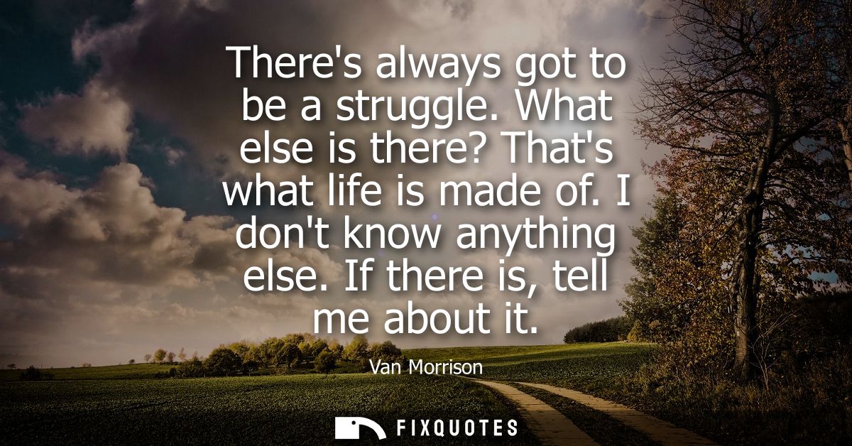 Theres always got to be a struggle. What else is there? Thats what life is made of. I dont know anything else. If there 