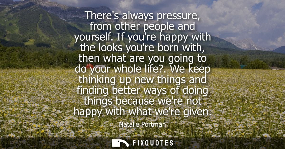 Theres always pressure, from other people and yourself. If youre happy with the looks youre born with, then what are you