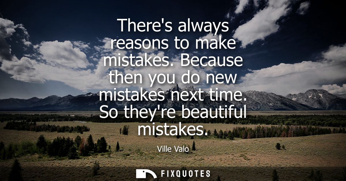 Theres always reasons to make mistakes. Because then you do new mistakes next time. So theyre beautiful mistakes