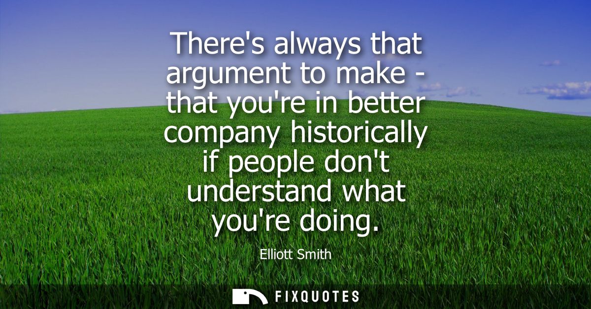 Theres always that argument to make - that youre in better company historically if people dont understand what youre doi