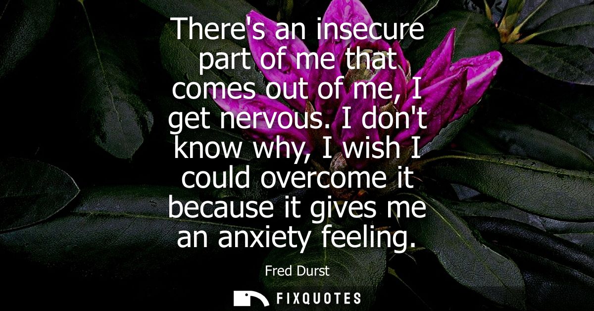 Theres an insecure part of me that comes out of me, I get nervous. I dont know why, I wish I could overcome it because i