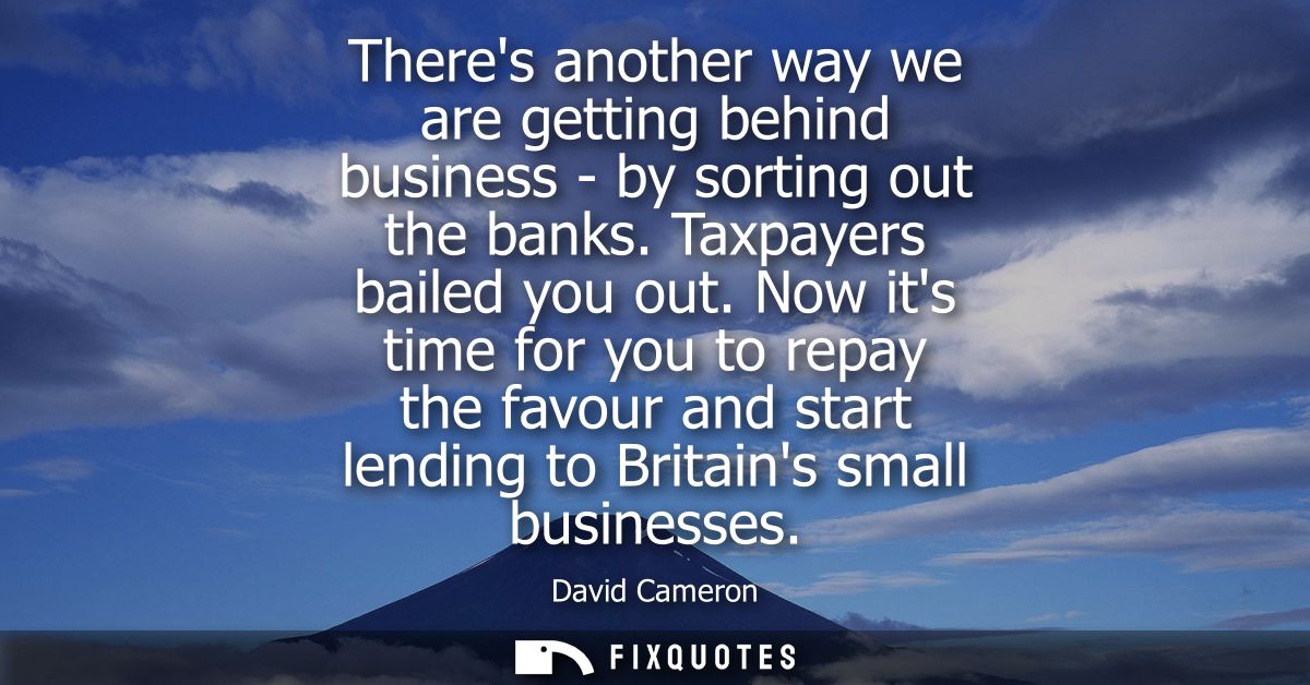 Theres another way we are getting behind business - by sorting out the banks. Taxpayers bailed you out.