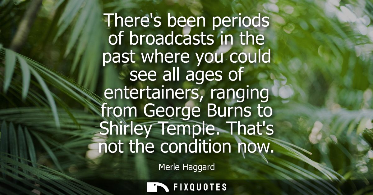 Theres been periods of broadcasts in the past where you could see all ages of entertainers, ranging from George Burns to