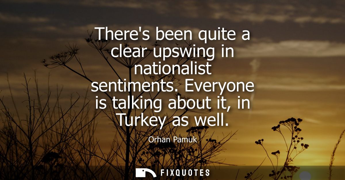 Theres been quite a clear upswing in nationalist sentiments. Everyone is talking about it, in Turkey as well