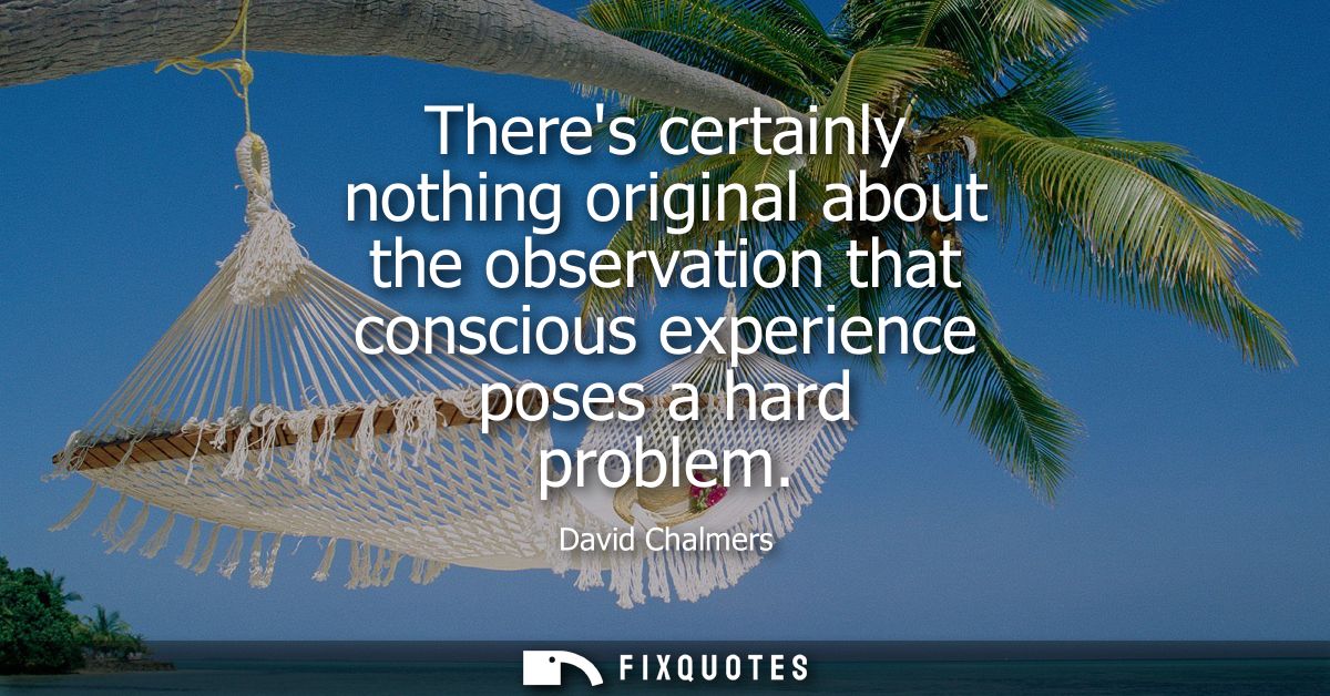 Theres certainly nothing original about the observation that conscious experience poses a hard problem