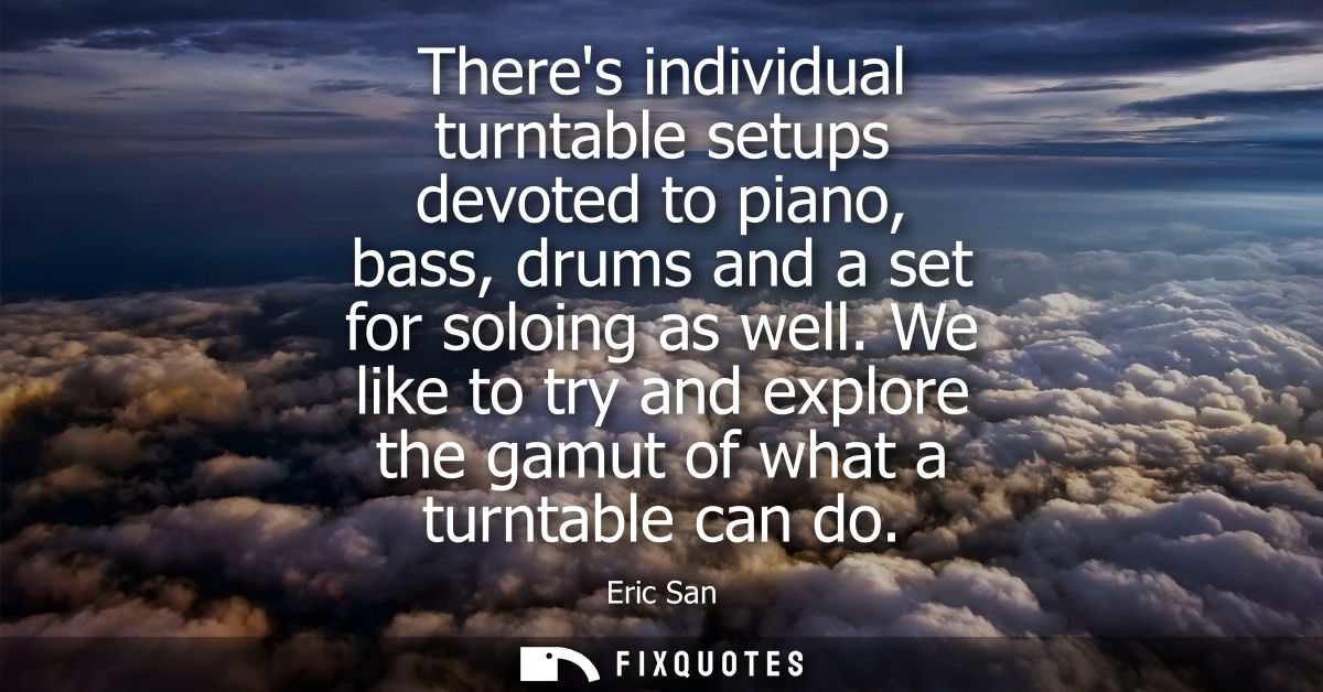 Theres individual turntable setups devoted to piano, bass, drums and a set for soloing as well. We like to try and explo