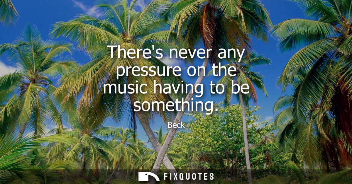 Theres never any pressure on the music having to be something