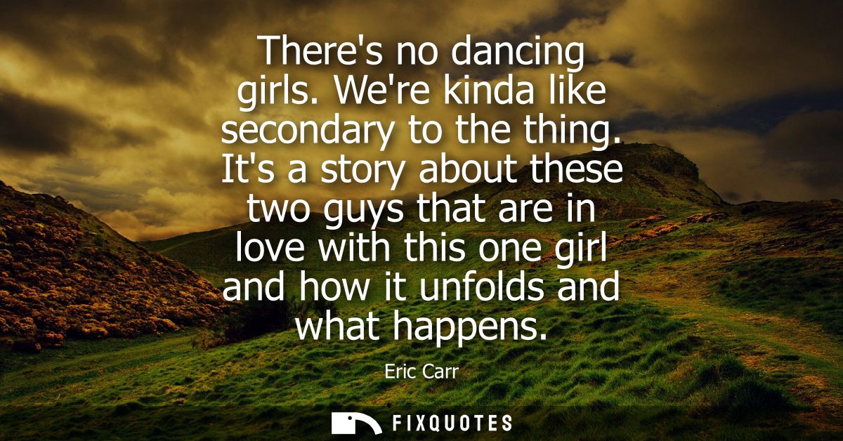 Theres no dancing girls. Were kinda like secondary to the thing. Its a story about these two guys that are in love with 
